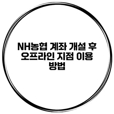 NH농협 계좌 개설 후 오프라인 지점 이용 방법